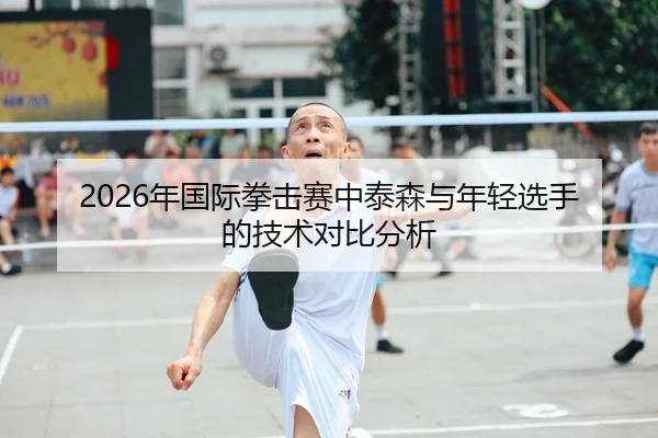2026年国际拳击赛中泰森与年轻选手的技术对比分析